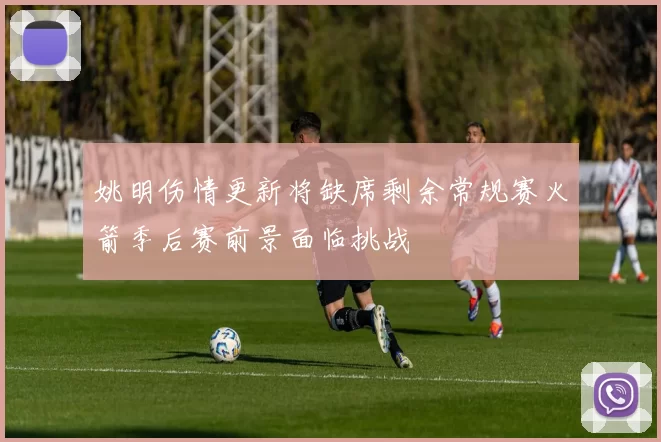 姚明伤情更新将缺席剩余常规赛火箭季后赛前景面临挑战