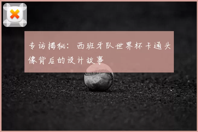 专访揭秘:西班牙队世界杯卡通头像背后的设计故事