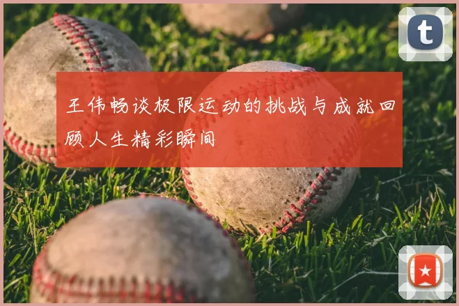 王伟畅谈极限运动的挑战与成就回顾人生精彩瞬间