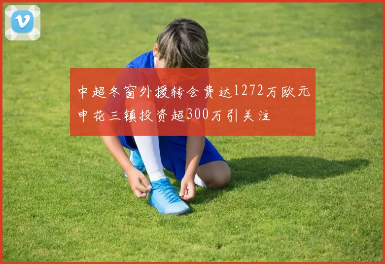 中超冬窗外援转会费达1272万欧元申花三镇投资超300万引关注