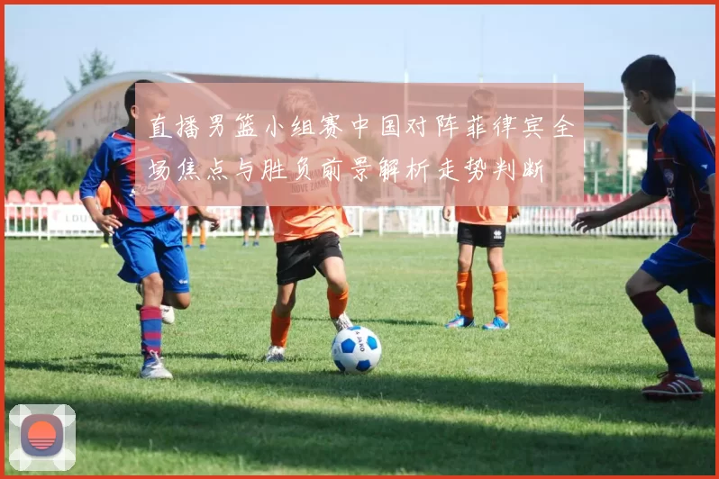 直播男篮小组赛中国对阵菲律宾全场焦点与胜负前景解析走势判断