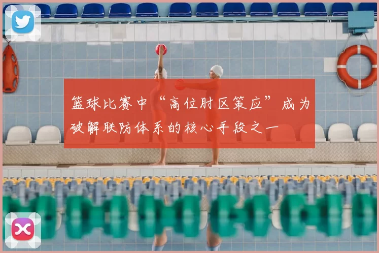 篮球比赛中“高位肘区策应”成为破解联防体系的核心手段之一