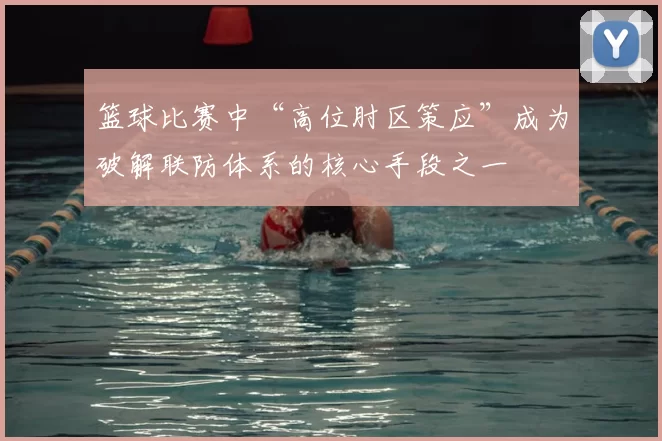 篮球比赛中“高位肘区策应”成为破解联防体系的核心手段之一