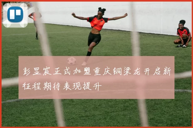 彭显宸正式加盟重庆铜梁龙开启新征程期待表现提升