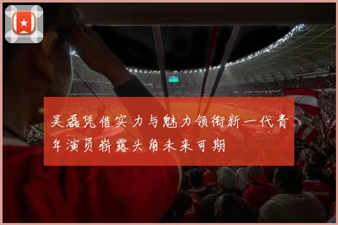 吴磊凭借实力与魅力领衔新一代青年演员崭露头角未来可期