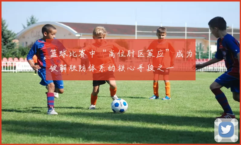 篮球比赛中“高位肘区策应”成为破解联防体系的核心手段之一