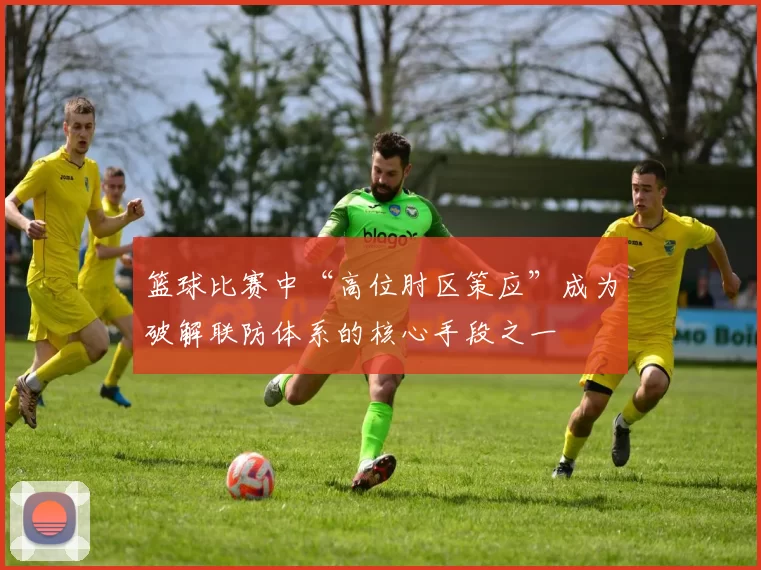 篮球比赛中“高位肘区策应”成为破解联防体系的核心手段之一