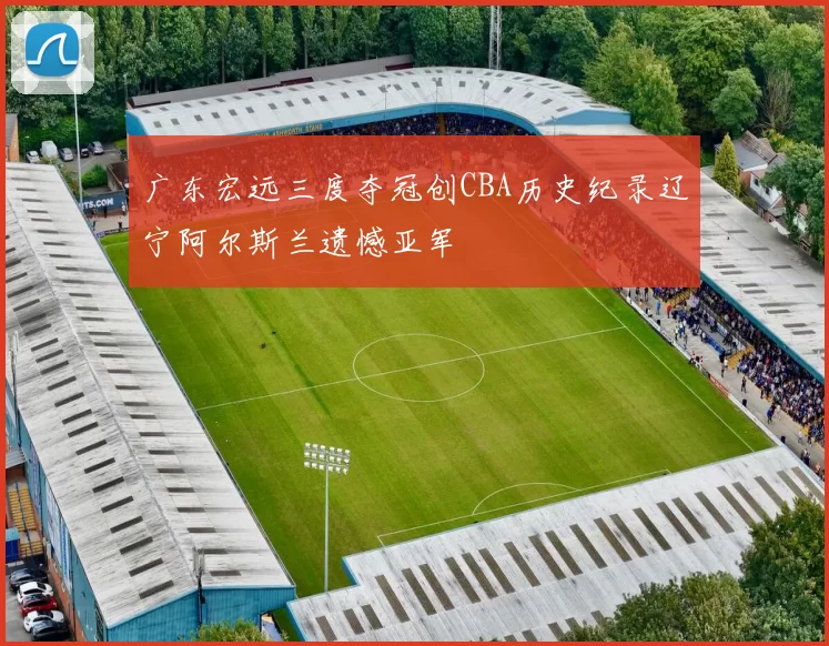广东宏远三度夺冠创CBA历史纪录辽宁阿尔斯兰遗憾亚军