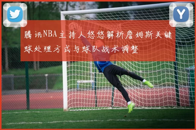 腾讯NBA主持人悠悠解析詹姆斯关键球处理方式与球队战术调整