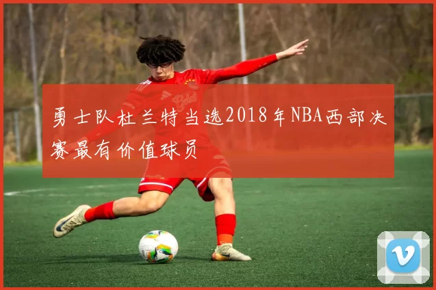 勇士队杜兰特当选2018年NBA西部决赛最有价值球员