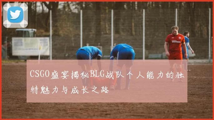 CSGO盛宴揭秘BLG战队个人能力的独特魅力与成长之路