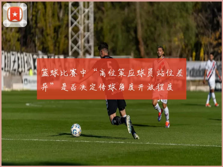 篮球比赛中“高位策应球员站位差异”是否决定传球角度开放程度