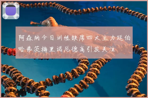 阿森纳今日训练缺席四大主力廷伯哈弗茨梅里诺厄德高引发关注