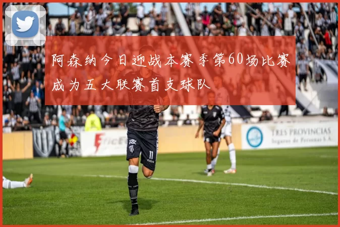 阿森纳今日迎战本赛季第60场比赛成为五大联赛首支球队