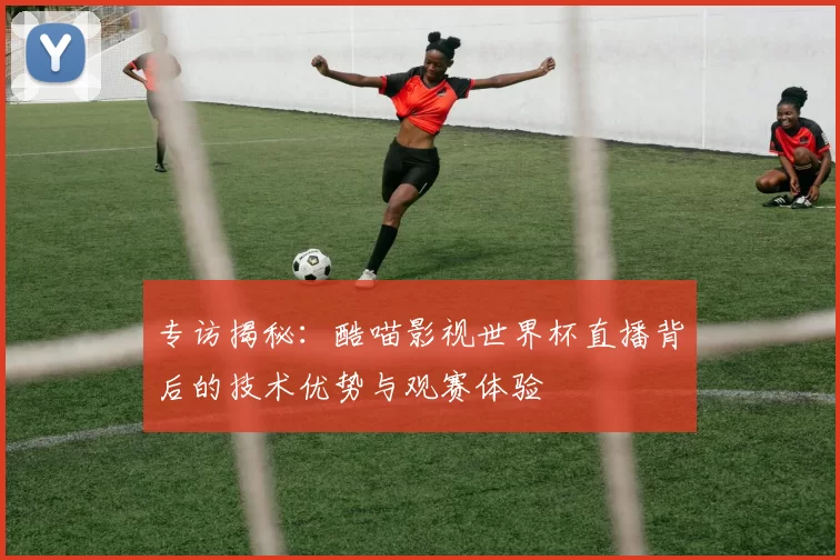 专访揭秘:酷喵影视世界杯直播背后的技术优势与观赛体验