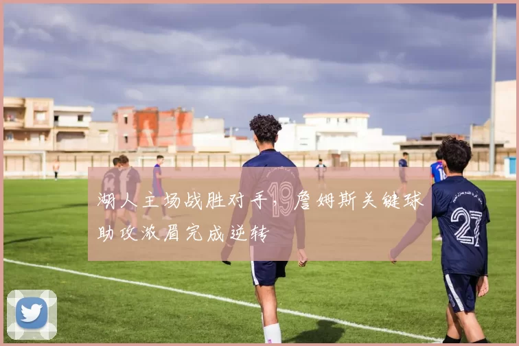湖人主场战胜对手，詹姆斯关键球助攻浓眉完成逆转