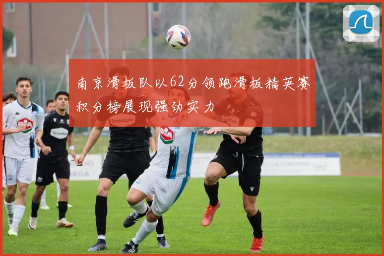南京滑板队以62分领跑滑板精英赛积分榜展现强劲实力