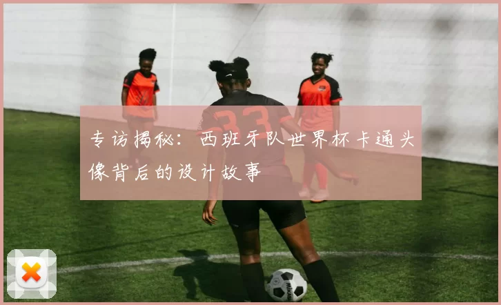 专访揭秘：西班牙队世界杯卡通头像背后的设计故事
