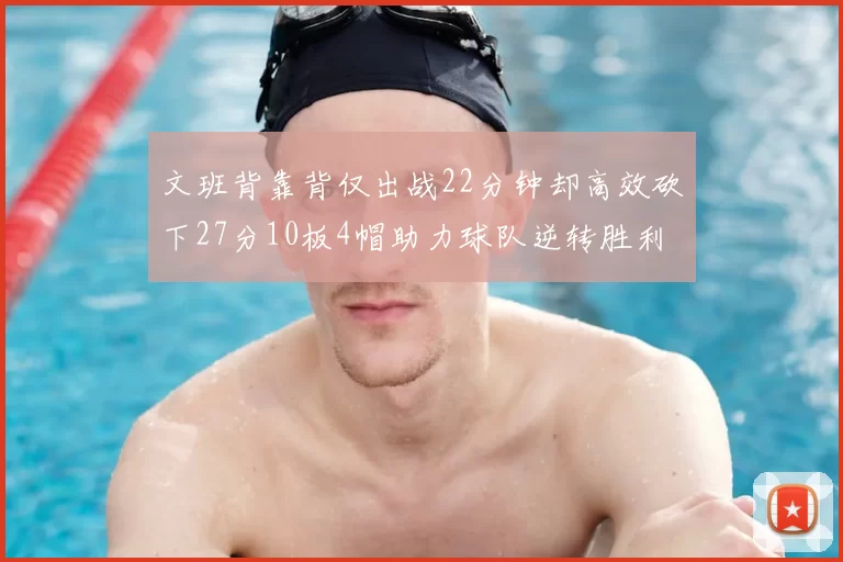 文班背靠背仅出战22分钟却高效砍下27分10板4帽助力球队逆转胜利