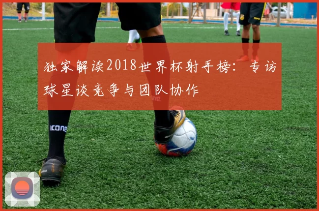 独家解读2018世界杯射手榜:专访球星谈竞争与团队协作