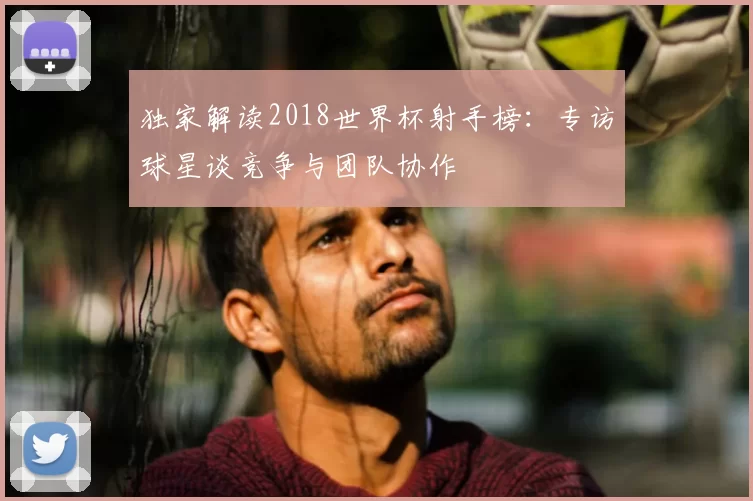 独家解读2018世界杯射手榜：专访球星谈竞争与团队协作