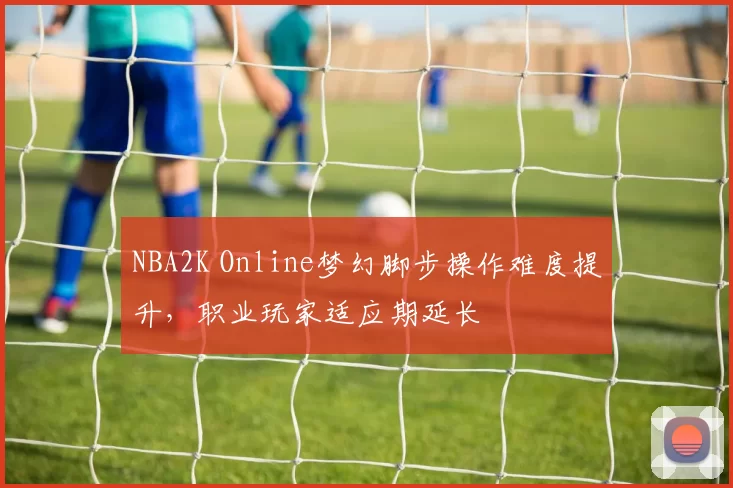 NBA2K Online梦幻脚步操作难度提升,职业玩家适应期延长