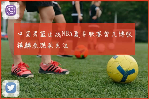 中国男篮出战NBA夏季联赛曾凡博张镇麟表现获关注