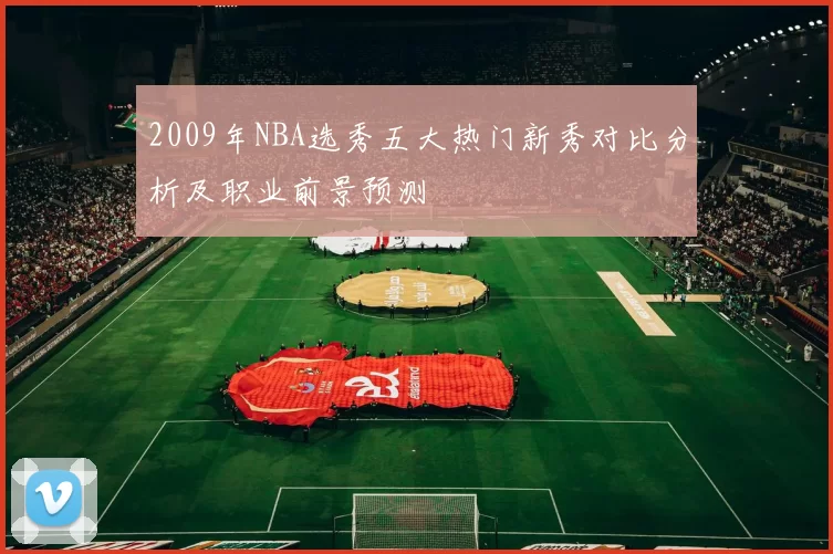 2009年NBA选秀五大热门新秀对比分析及职业前景预测