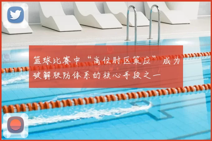 篮球比赛中“高位肘区策应”成为破解联防体系的核心手段之一