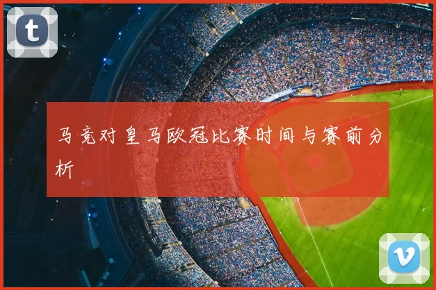 马竞对皇马欧冠比赛时间与赛前分析