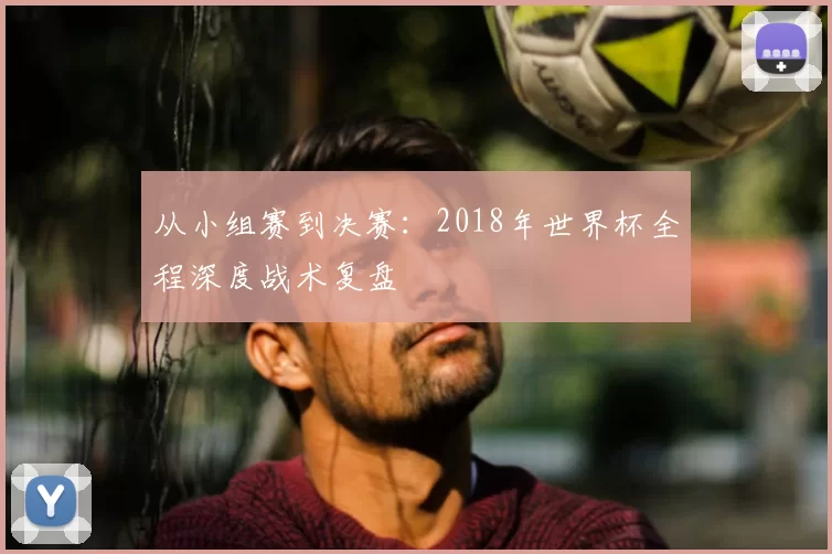 从小组赛到决赛:2018年世界杯全程深度战术复盘