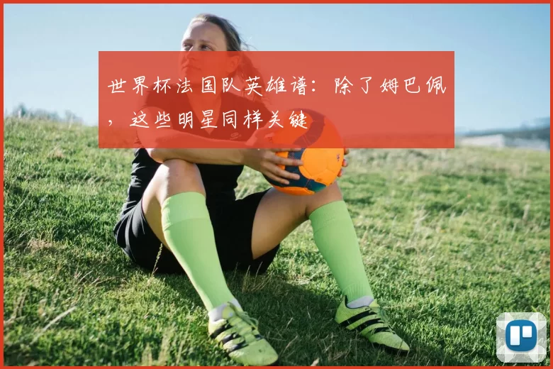 世界杯法国队英雄谱:除了姆巴佩,这些明星同样关键