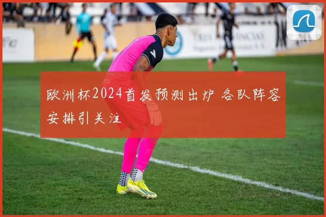 欧洲杯2024首发预测出炉 各队阵容安排引关注