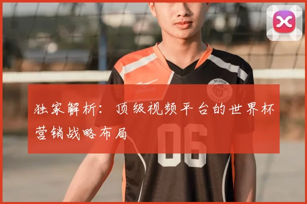 独家解析：顶级视频平台的世界杯营销战略布局