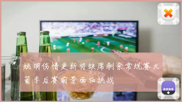 姚明伤情更新将缺席剩余常规赛火箭季后赛前景面临挑战