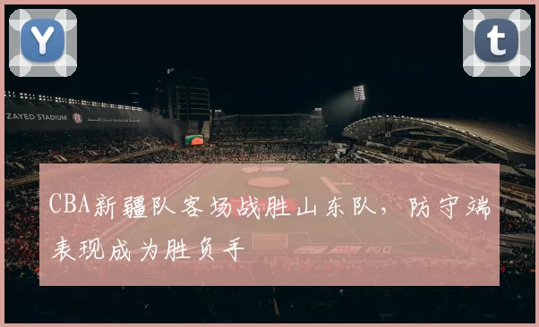 CBA新疆队客场战胜山东队，防守端表现成为胜负手