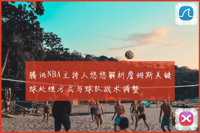 腾讯NBA主持人悠悠解析詹姆斯关键球处理方式与球队战术调整