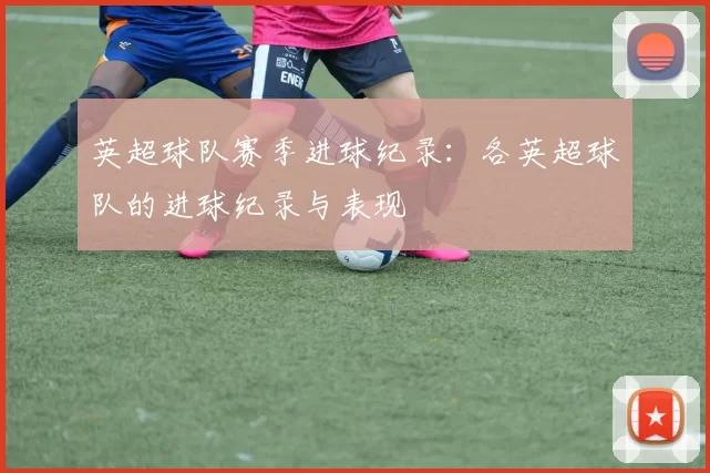 英超球队赛季进球纪录:各英超球队的进球纪录与表现