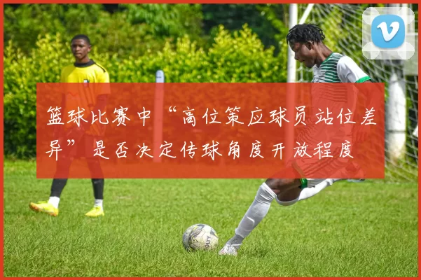 篮球比赛中“高位策应球员站位差异”是否决定传球角度开放程度