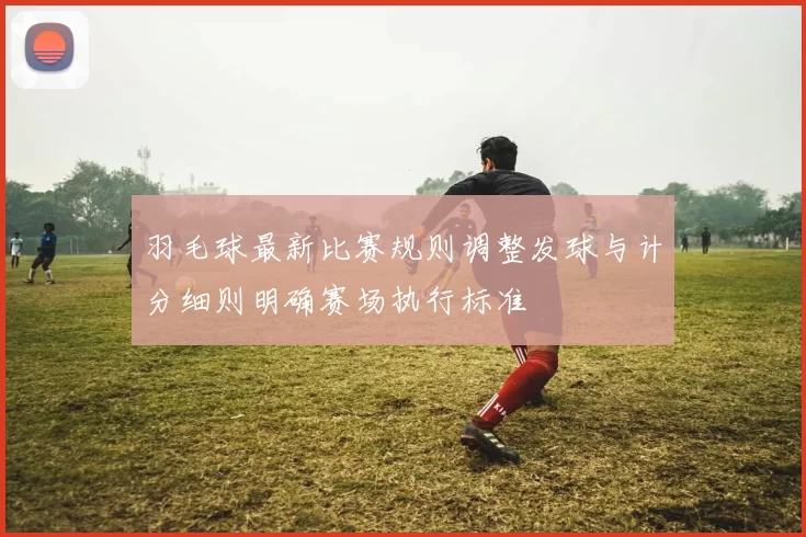羽毛球最新比赛规则调整发球与计分细则明确赛场执行标准