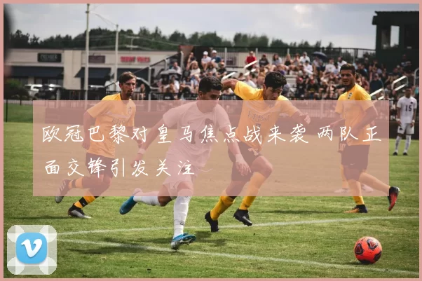 欧冠巴黎对皇马焦点战来袭 两队正面交锋引发关注