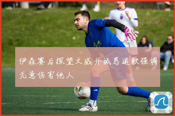 伊森赛后探望文威并诚恳道歉强调无意伤害他人