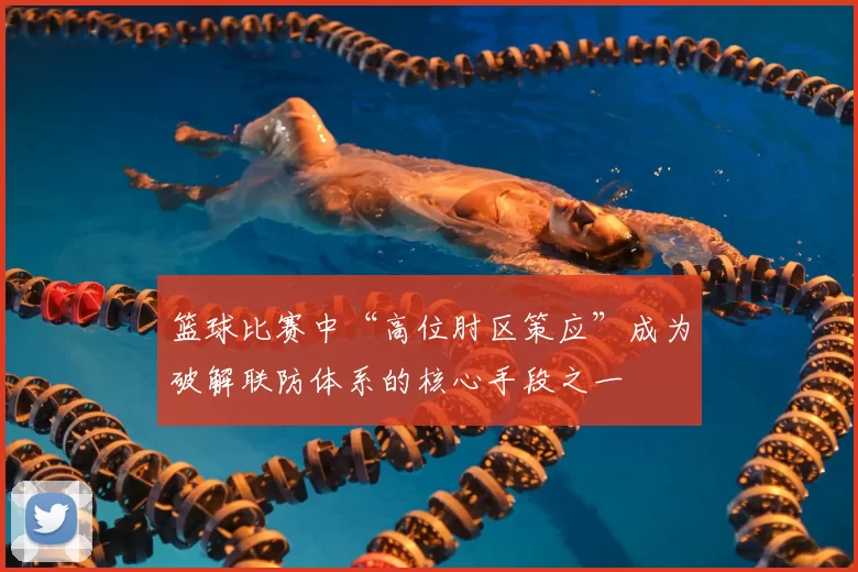 篮球比赛中“高位肘区策应”成为破解联防体系的核心手段之一