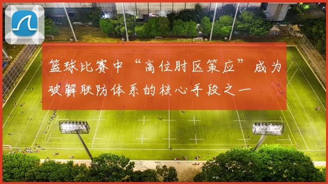 篮球比赛中“高位肘区策应”成为破解联防体系的核心手段之一