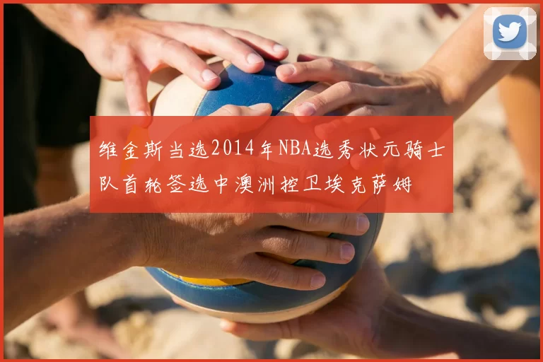 维金斯当选2014年NBA选秀状元骑士队首轮签选中澳洲控卫埃克萨姆
