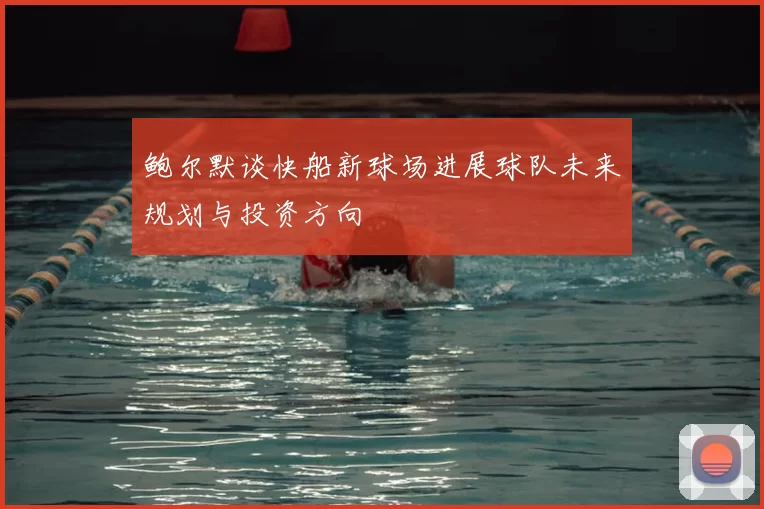 鲍尔默谈快船新球场进展球队未来规划与投资方向