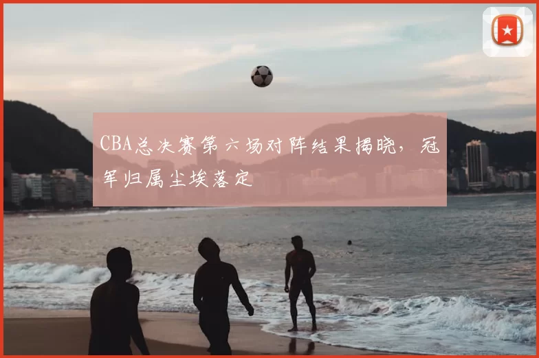 CBA总决赛第六场对阵结果揭晓，冠军归属尘埃落定