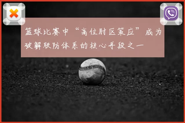 篮球比赛中“高位肘区策应”成为破解联防体系的核心手段之一