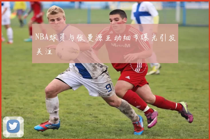 NBA球员与张曼源互动细节曝光引发关注