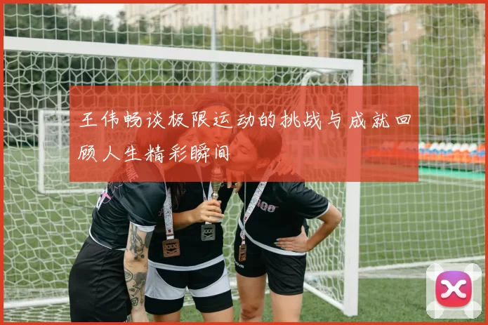王伟畅谈极限运动的挑战与成就回顾人生精彩瞬间